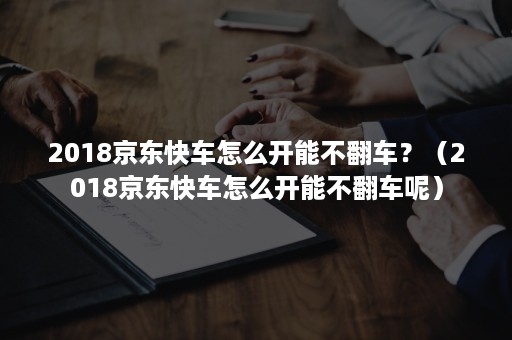 2018京东快车怎么开能不翻车？（2018京东快车怎么开能不翻车呢）