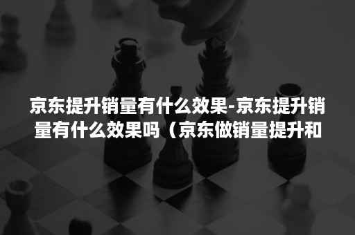 京东提升销量有什么效果-京东提升销量有什么效果吗(京东做销量提升和点击率的) 京东提升销量有什么效果-京东提升销量有什么效果吗(京东做销量提升和点击率的)