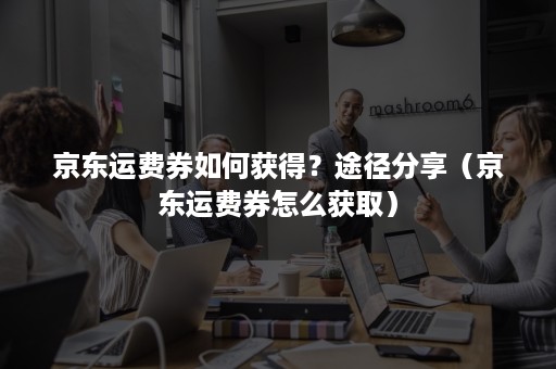 京东运费券如何获得?途径分享(京东运费券怎么获取) 京东运费券如何获得?途径分享(京东运费券怎么获取)