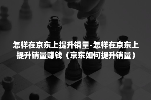 怎样在京东上提升销量-怎样在京东上提升销量赚钱（京东如何提升销量）