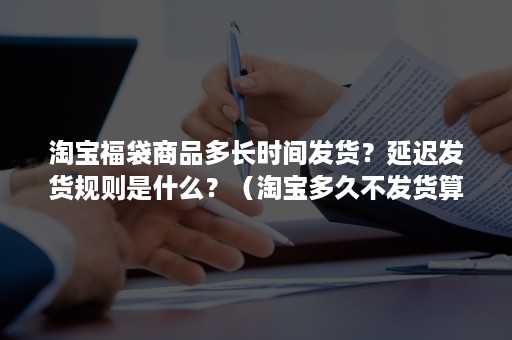 淘宝福袋商品多长时间发货？延迟发货规则是什么？（淘宝多久不发货算延迟发货）