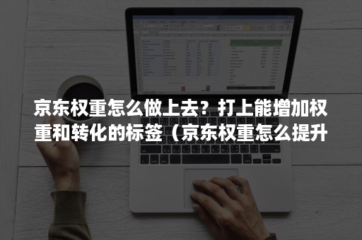 京东权重怎么做上去？打上能增加权重和转化的标签（京东权重怎么提升）