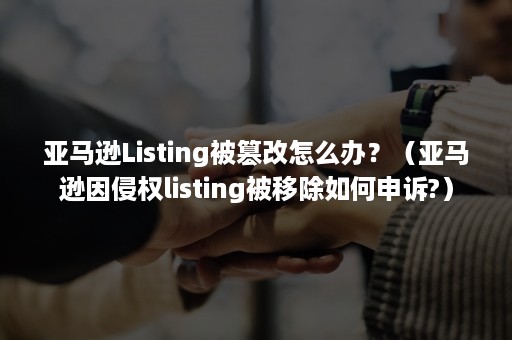 亚马逊Listing被篡改怎么办？（亚马逊因侵权listing被移除如何申诉?）