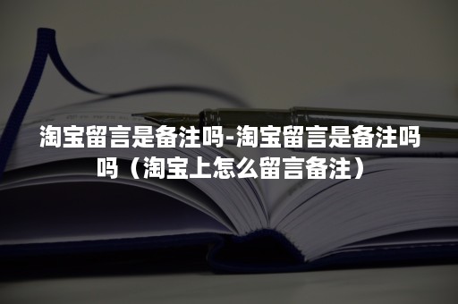 淘宝留言是备注吗-淘宝留言是备注吗吗（淘宝上怎么留言备注）