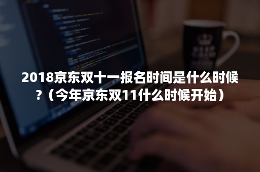 2018京东双十一报名时间是什么时候?（今年京东双11什么时候开始）