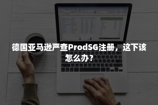 德国亚马逊严查ProdSG注册，这下该怎么办？