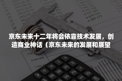 京东未来十二年将会依靠技术发展，创造商业神话（京东未来的发展和展望）