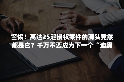 警惕！高达25起侵权案件的源头竟然都是它？千万不要成为下一个“迪奥”！