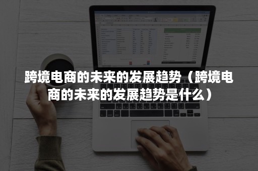 跨境电商的未来的发展趋势(跨境电商的未来的发展趋势是什么) 跨境电商的未来的发展趋势(跨境电商的未来的发展趋势是什么)