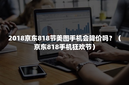 2018京东818节美图手机会降价吗?(京东818手机狂欢节) 2018京东818节美图手机会降价吗?(京东818手机狂欢节)