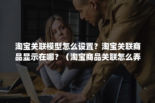 淘宝关联模型怎么设置?淘宝关联商品显示在哪?(淘宝商品关联怎么弄) 淘宝关联模型怎么设置?淘宝关联商品显示在哪?(淘宝商品关联怎么弄)