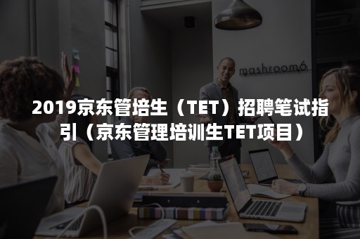 2019京东管培生(TET)招聘笔试指引(京东管理培训生TET项目) 2019京东管培生(TET)招聘笔试指引(京东管理培训生TET项目)