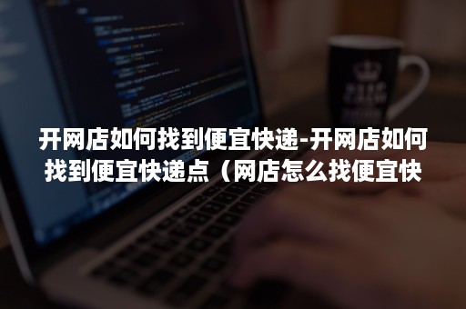开网店如何找到便宜快递-开网店如何找到便宜快递点(网店怎么找便宜快递) 开网店如何找到便宜快递-开网店如何找到便宜快递点(网店怎么找便宜快递)