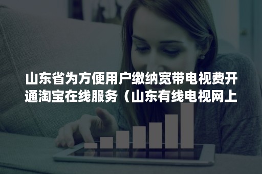 山东省为方便用户缴纳宽带电视费开通淘宝在线服务(山东有线电视网上缴费) 山东省为方便用户缴纳宽带电视费开通淘宝在线服务(山东有线电视网上缴费)