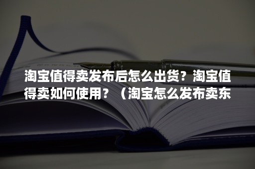 淘宝值得卖发布后怎么出货？淘宝值得卖如何使用？（淘宝怎么发布卖东西）