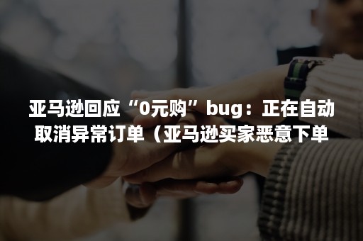 亚马逊回应“0元购”bug：正在自动取消异常订单（亚马逊买家恶意下单然后马上取消订单）