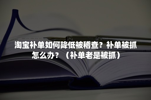 淘宝补单如何降低被稽查？补单被抓怎么办？（补单老是被抓）