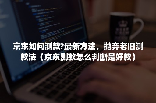 京东如何测款?最新方法，抛弃老旧测款法（京东测款怎么判断是好款）