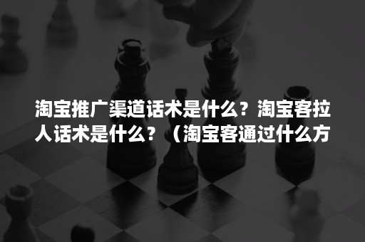 淘宝推广渠道话术是什么？淘宝客拉人话术是什么？（淘宝客通过什么方式给商家进行推广）