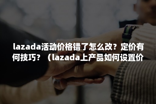 lazada活动价格错了怎么改？定价有何技巧？（lazada上产品如何设置价格）