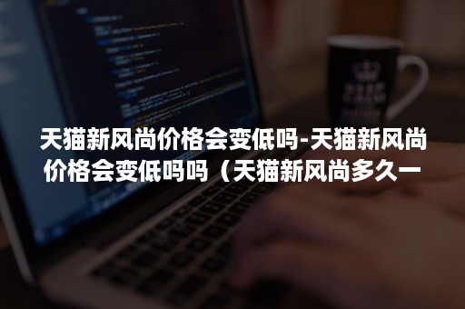 天猫新风尚价格会变低吗-天猫新风尚价格会变低吗吗（天猫新风尚多久一次）