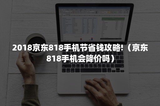 2018京东818手机节省钱攻略!（京东818手机会降价吗）