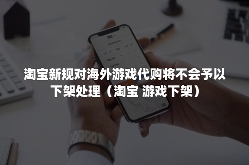 淘宝新规对海外游戏代购将不会予以下架处理（淘宝 游戏下架）