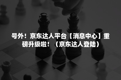 号外！京东达人平台【消息中心】重磅升级啦！（京东达人登陆）