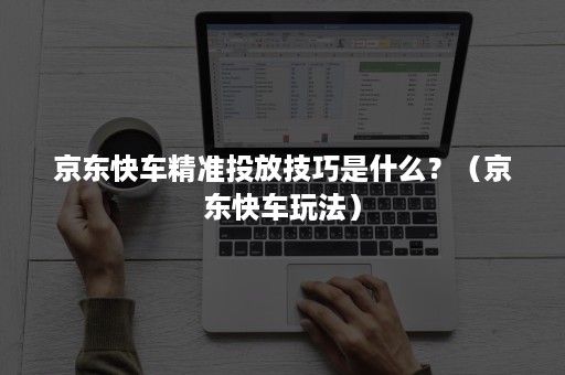 京东快车精准投放技巧是什么？（京东快车玩法）