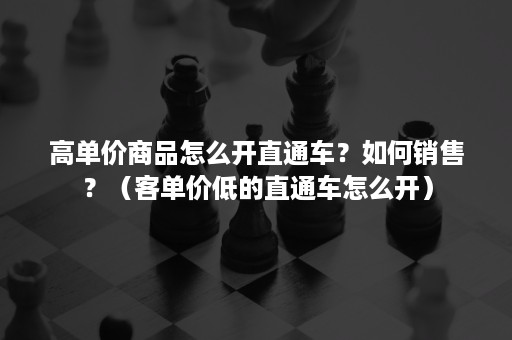 高单价商品怎么开直通车？如何销售？（客单价低的直通车怎么开）