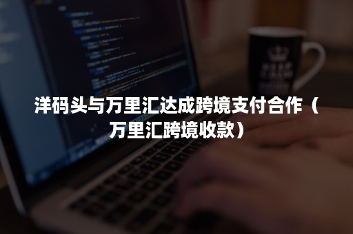 洋码头与万里汇达成跨境支付合作（万里汇跨境收款）