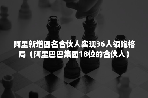 阿里新增四名合伙人实现36人领跑格局（阿里巴巴集团18位的合伙人）