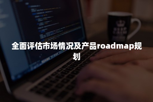 全面评估市场情况及产品roadmap规划 全面评估市场情况及产品roadmap规划
