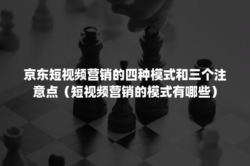 京东短视频营销的四种模式和三个注意点（短视频营销的模式有哪些）