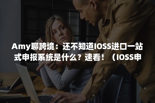 Amy聊跨境：还不知道IOSS进口一站式申报系统是什么？速看！（IOSS申报系统）