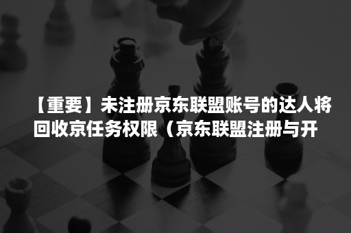 【重要】未注册京东联盟账号的达人将回收京任务权限（京东联盟注册与开通教程）