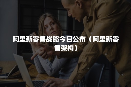 阿里新零售战略今日公布（阿里新零售架构）