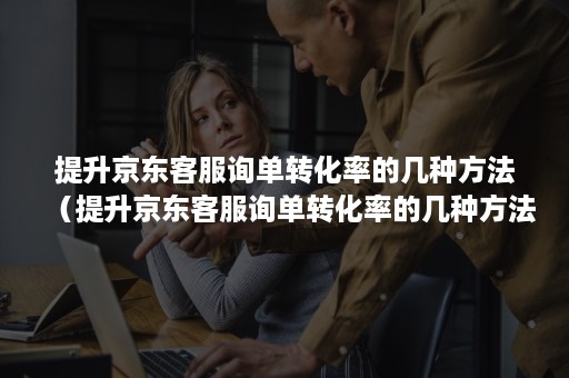 提升京东客服询单转化率的几种方法(提升京东客服询单转化率的几种方法有哪些) 提升京东客服询单转化率的几种方法(提升京东客服询单转化率的几种方法有哪些)