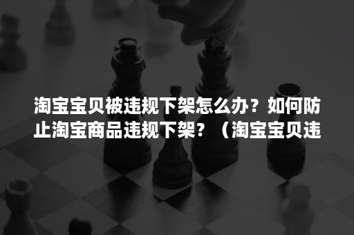 淘宝宝贝被违规下架怎么办？如何防止淘宝商品违规下架？（淘宝宝贝违规被处理要求下架或者申诉）