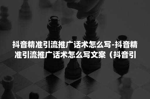 抖音精准引流推广话术怎么写-抖音精准引流推广话术怎么写文案（抖音引流什么话术最好）