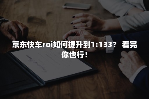 京东快车roi如何提升到1:133？ 看完你也行！