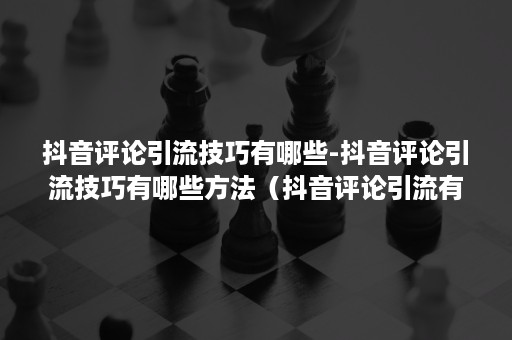 抖音评论引流技巧有哪些-抖音评论引流技巧有哪些方法（抖音评论引流有用吗）