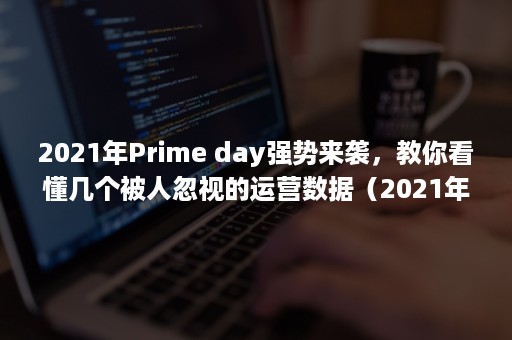 2021年Prime day强势来袭，教你看懂几个被人忽视的运营数据（2021年prime会员日什么时候）