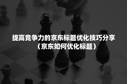 提高竞争力的京东标题优化技巧分享（京东如何优化标题）