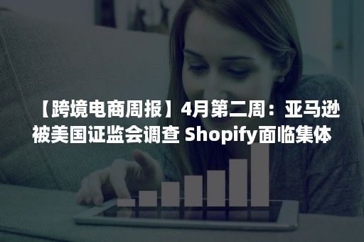 【跨境电商周报】4月第二周：亚马逊被美国证监会调查 Shopify面临集体诉讼 敦煌网推出“星航工厂”计划（亚马逊跨境电商事件）