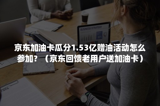 京东加油卡瓜分1.53亿赠油活动怎么参加？（京东回馈老用户送加油卡）