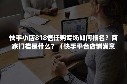 快手小店818信任购专场如何报名?商家门槛是什么?(快手平台店铺满意度多少) 快手小店818信任购专场如何报名?商家门槛是什么?(快手平台店铺满意度多少)
