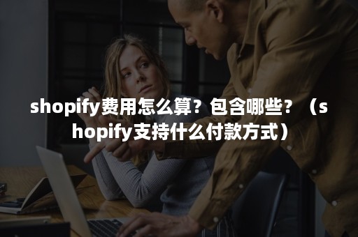 shopify费用怎么算？包含哪些？（shopify支持什么付款方式）