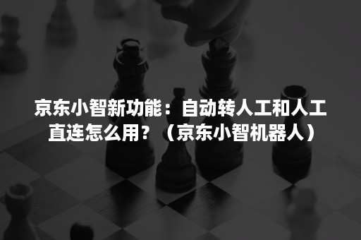 京东小智新功能：自动转人工和人工直连怎么用？（京东小智机器人）