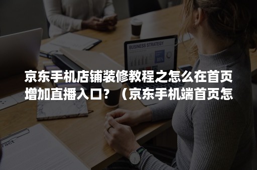 京东手机店铺装修教程之怎么在首页增加直播入口？（京东手机端首页怎么装修）